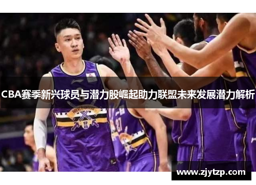 CBA赛季新兴球员与潜力股崛起助力联盟未来发展潜力解析