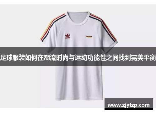 足球服装如何在潮流时尚与运动功能性之间找到完美平衡